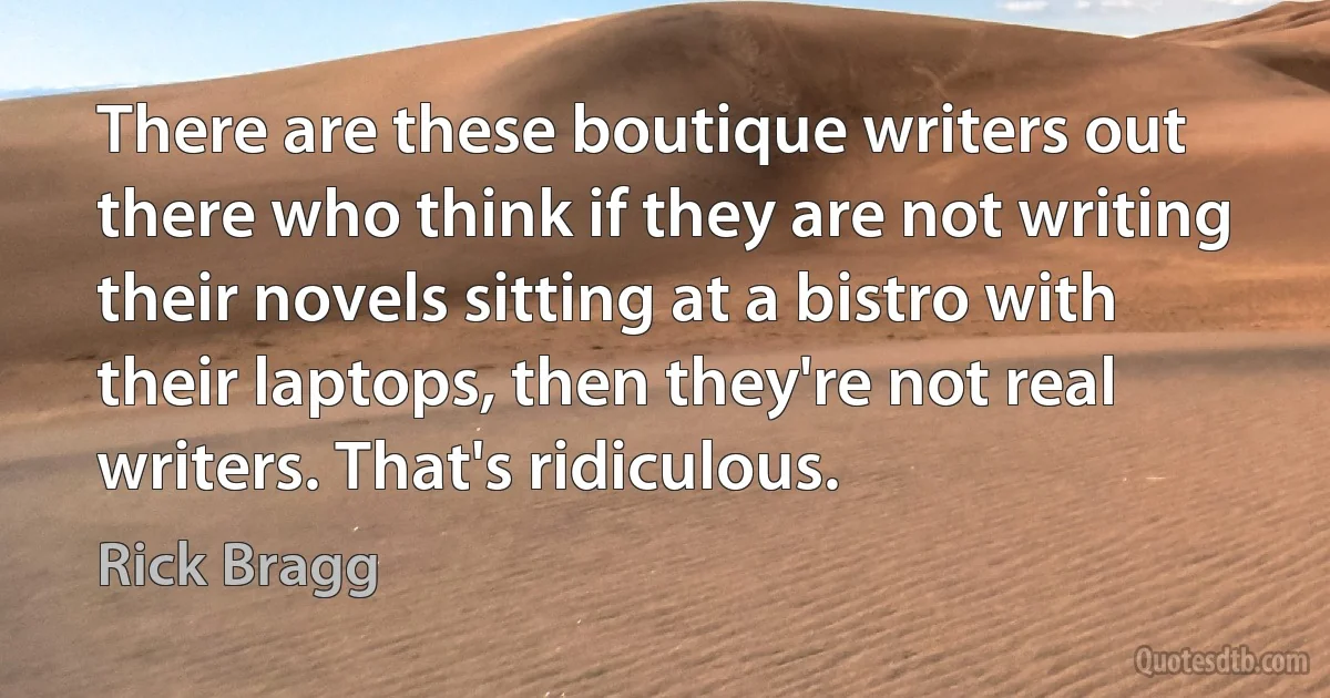 There are these boutique writers out there who think if they are not writing their novels sitting at a bistro with their laptops, then they're not real writers. That's ridiculous. (Rick Bragg)