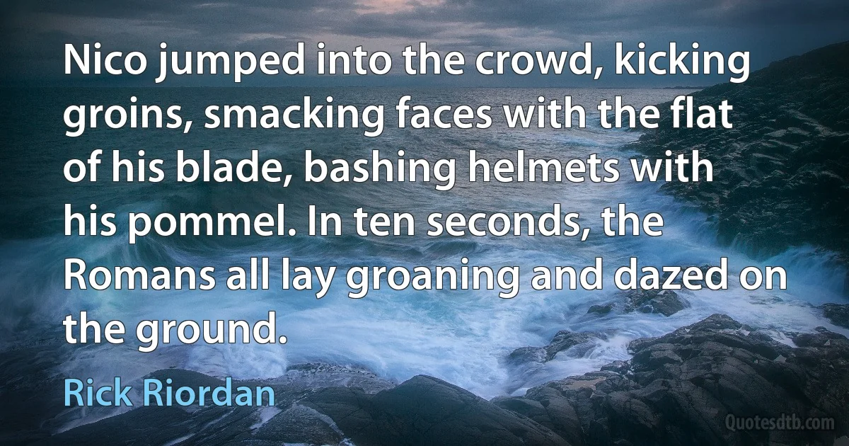 Nico jumped into the crowd, kicking groins, smacking faces with the flat of his blade, bashing helmets with his pommel. In ten seconds, the Romans all lay groaning and dazed on the ground. (Rick Riordan)