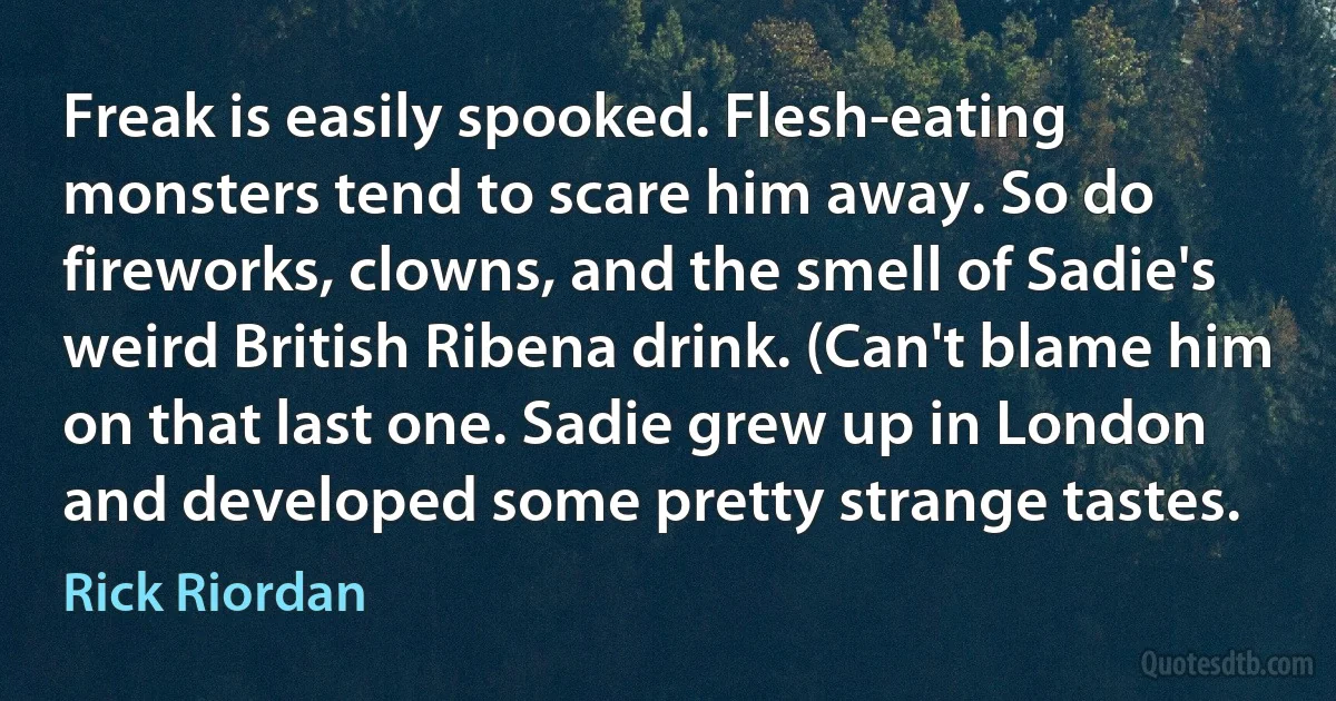 Freak is easily spooked. Flesh-eating monsters tend to scare him away. So do fireworks, clowns, and the smell of Sadie's weird British Ribena drink. (Can't blame him on that last one. Sadie grew up in London and developed some pretty strange tastes. (Rick Riordan)