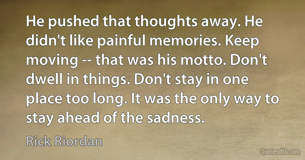 He pushed that thoughts away. He didn't like painful memories. Keep moving -- that was his motto. Don't dwell in things. Don't stay in one place too long. It was the only way to stay ahead of the sadness. (Rick Riordan)