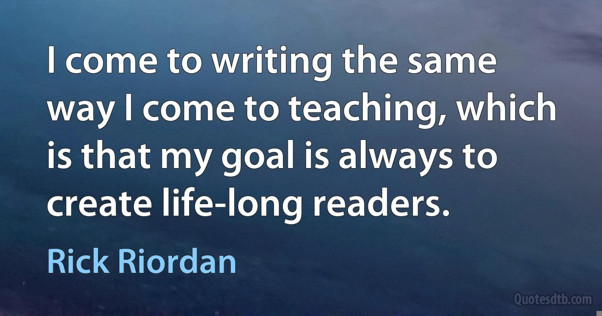 I come to writing the same way I come to teaching, which is that my goal is always to create life-long readers. (Rick Riordan)