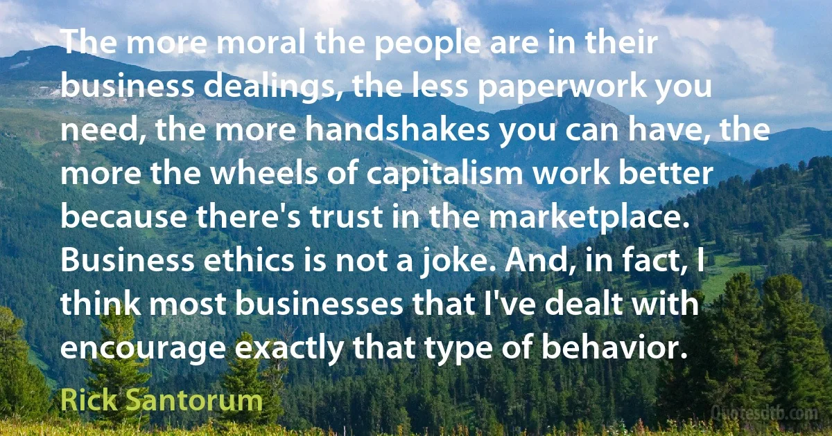 The more moral the people are in their business dealings, the less paperwork you need, the more handshakes you can have, the more the wheels of capitalism work better because there's trust in the marketplace. Business ethics is not a joke. And, in fact, I think most businesses that I've dealt with encourage exactly that type of behavior. (Rick Santorum)