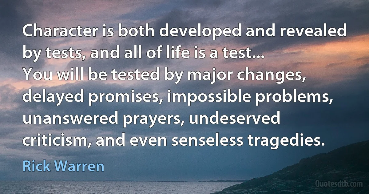 Character is both developed and revealed by tests, and all of life is a test... You will be tested by major changes, delayed promises, impossible problems, unanswered prayers, undeserved criticism, and even senseless tragedies. (Rick Warren)