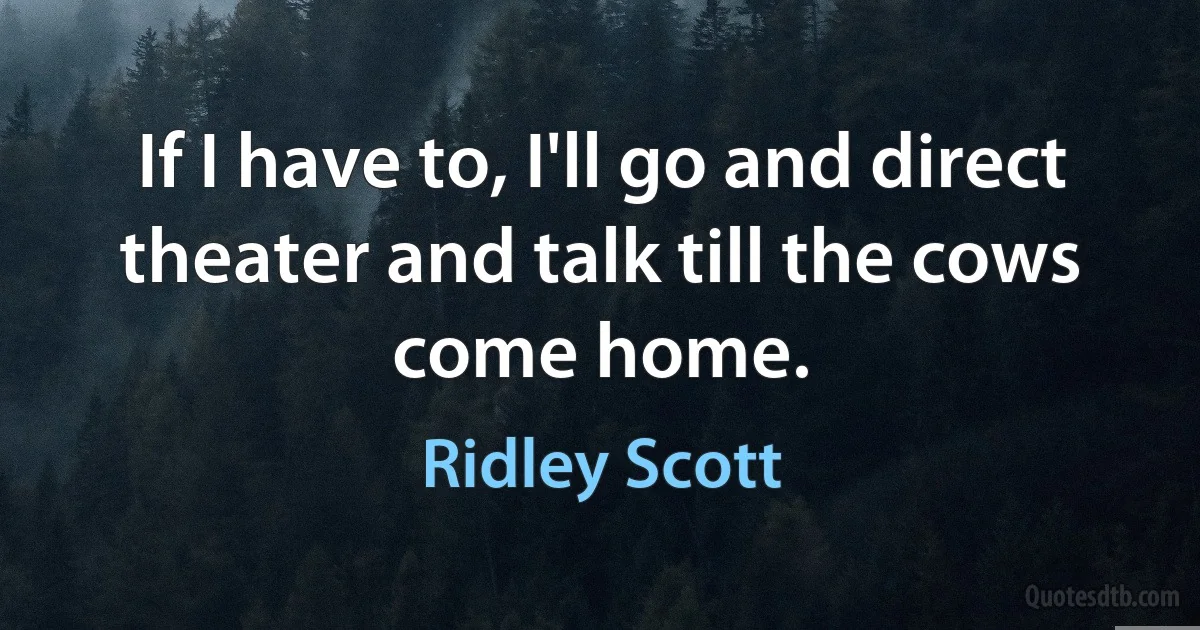 If I have to, I'll go and direct theater and talk till the cows come home. (Ridley Scott)