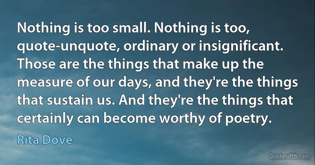 Nothing is too small. Nothing is too, quote-unquote, ordinary or insignificant. Those are the things that make up the measure of our days, and they're the things that sustain us. And they're the things that certainly can become worthy of poetry. (Rita Dove)