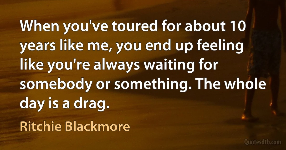 When you've toured for about 10 years like me, you end up feeling like you're always waiting for somebody or something. The whole day is a drag. (Ritchie Blackmore)