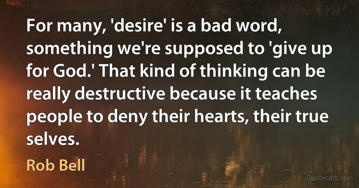 For many, 'desire' is a bad word, something we're supposed to 'give up for God.' That kind of thinking can be really destructive because it teaches people to deny their hearts, their true selves. (Rob Bell)