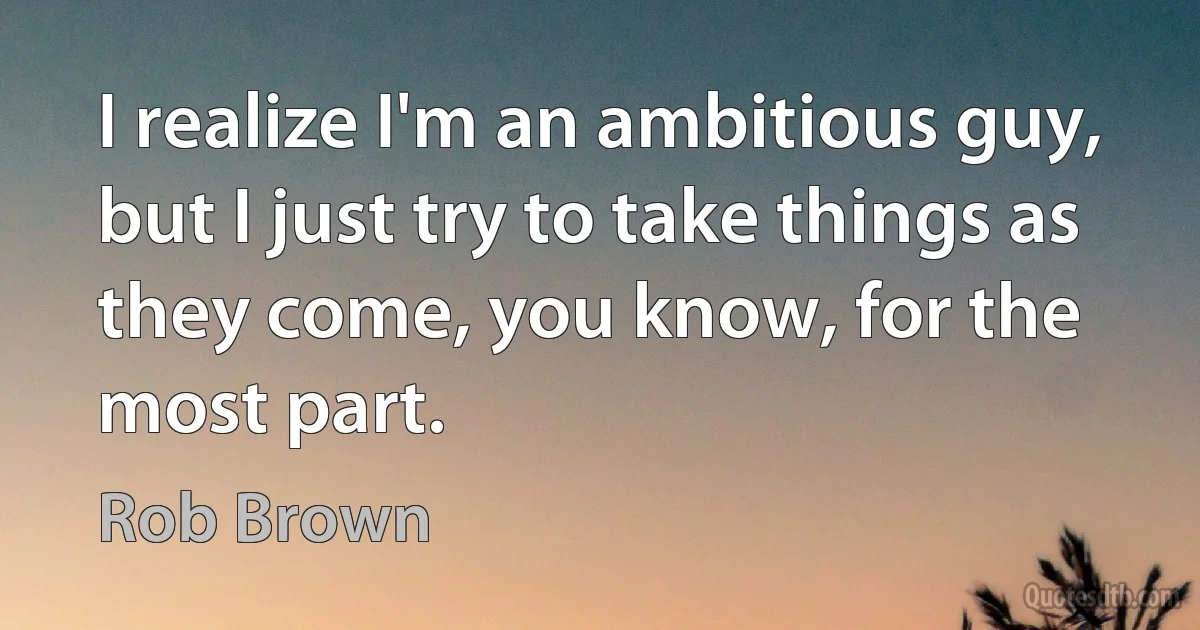 I realize I'm an ambitious guy, but I just try to take things as they come, you know, for the most part. (Rob Brown)