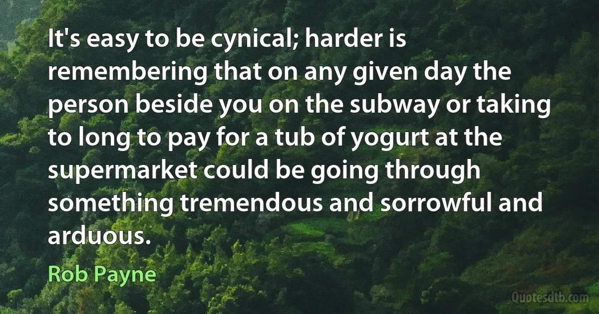 It's easy to be cynical; harder is remembering that on any given day the person beside you on the subway or taking to long to pay for a tub of yogurt at the supermarket could be going through something tremendous and sorrowful and arduous. (Rob Payne)