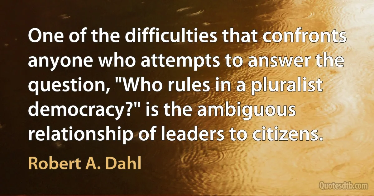 One of the difficulties that confronts anyone who attempts to answer the question, "Who rules in a pluralist democracy?" is the ambiguous relationship of leaders to citizens. (Robert A. Dahl)