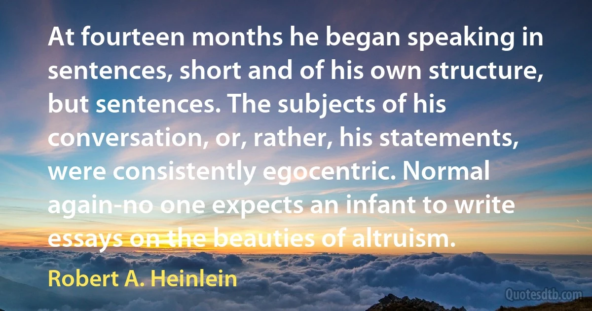 At fourteen months he began speaking in sentences, short and of his own structure, but sentences. The subjects of his conversation, or, rather, his statements, were consistently egocentric. Normal again-no one expects an infant to write essays on the beauties of altruism. (Robert A. Heinlein)