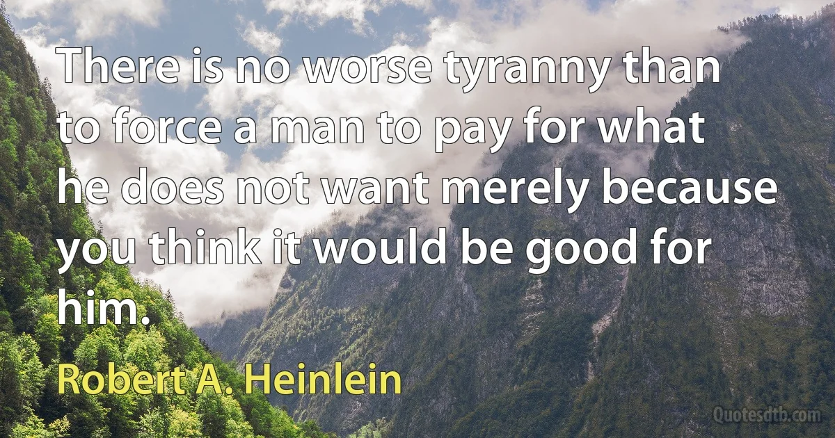 There is no worse tyranny than to force a man to pay for what he does not want merely because you think it would be good for him. (Robert A. Heinlein)