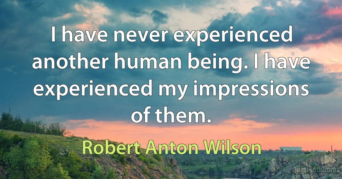 I have never experienced another human being. I have experienced my impressions of them. (Robert Anton Wilson)