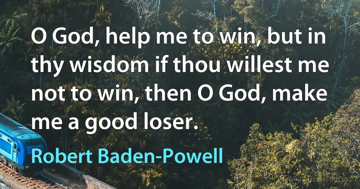 O God, help me to win, but in thy wisdom if thou willest me not to win, then O God, make me a good loser. (Robert Baden-Powell)