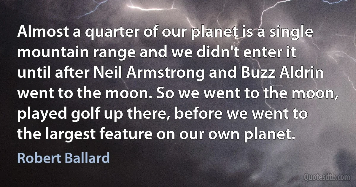 Almost a quarter of our planet is a single mountain range and we didn't enter it until after Neil Armstrong and Buzz Aldrin went to the moon. So we went to the moon, played golf up there, before we went to the largest feature on our own planet. (Robert Ballard)