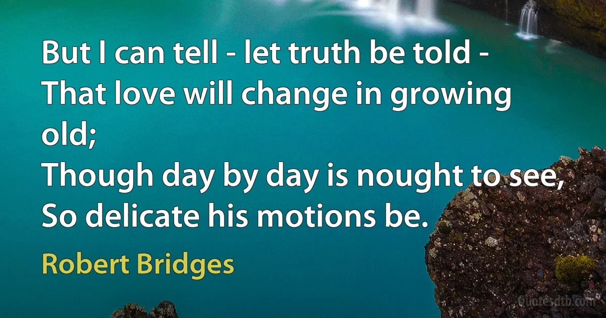 But I can tell - let truth be told -
That love will change in growing old;
Though day by day is nought to see,
So delicate his motions be. (Robert Bridges)