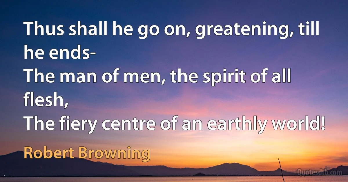 Thus shall he go on, greatening, till he ends-
The man of men, the spirit of all flesh,
The fiery centre of an earthly world! (Robert Browning)