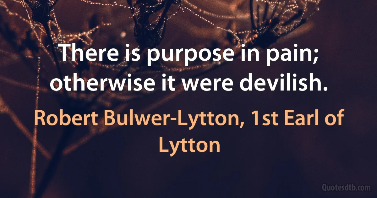 There is purpose in pain; otherwise it were devilish. (Robert Bulwer-Lytton, 1st Earl of Lytton)