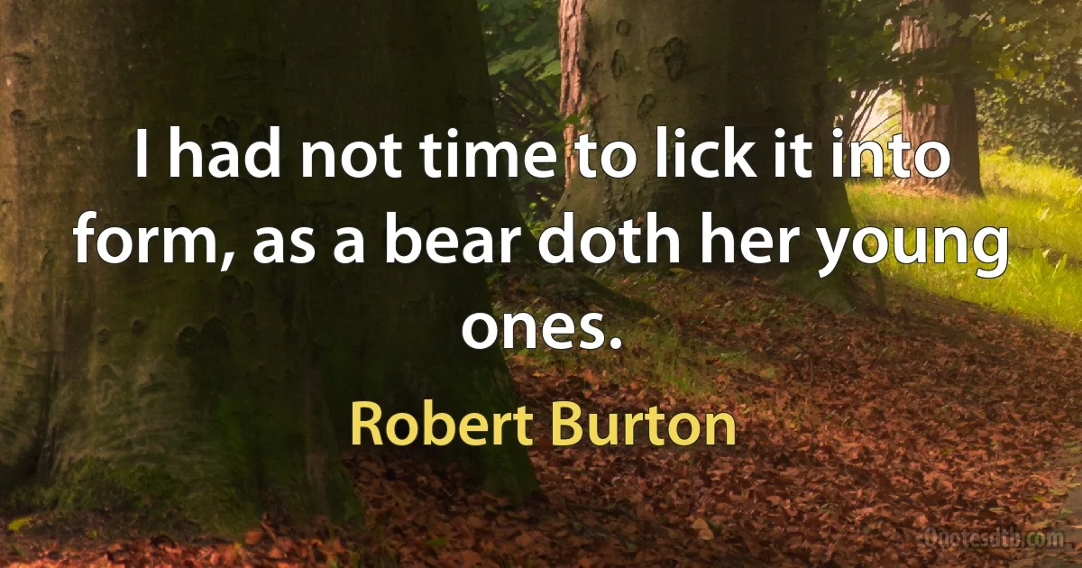 I had not time to lick it into form, as a bear doth her young ones. (Robert Burton)