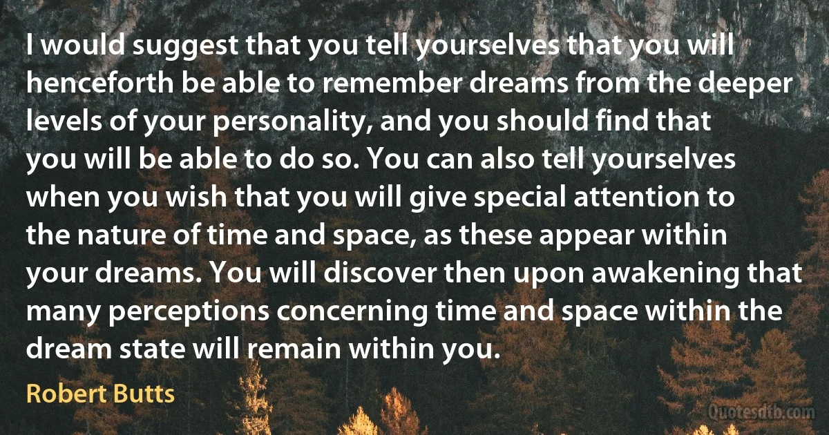 I would suggest that you tell yourselves that you will henceforth be able to remember dreams from the deeper levels of your personality, and you should find that you will be able to do so. You can also tell yourselves when you wish that you will give special attention to the nature of time and space, as these appear within your dreams. You will discover then upon awakening that many perceptions concerning time and space within the dream state will remain within you. (Robert Butts)