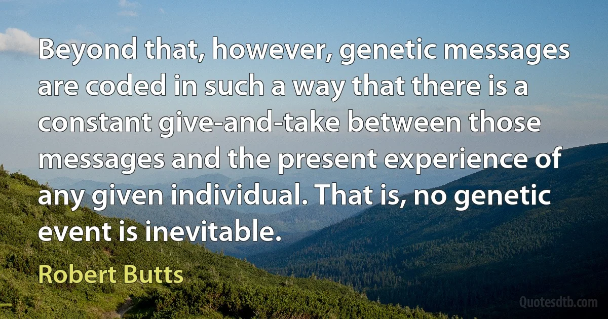 Beyond that, however, genetic messages are coded in such a way that there is a constant give-and-take between those messages and the present experience of any given individual. That is, no genetic event is inevitable. (Robert Butts)