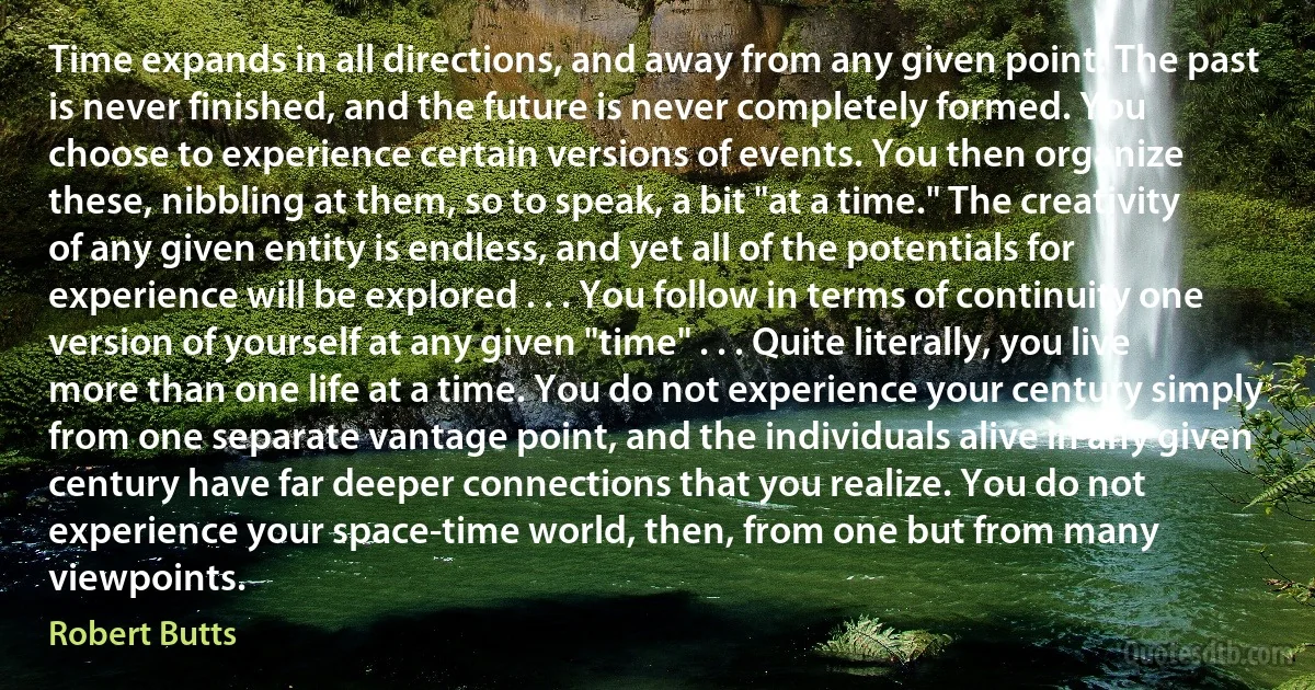 Time expands in all directions, and away from any given point. The past is never finished, and the future is never completely formed. You choose to experience certain versions of events. You then organize these, nibbling at them, so to speak, a bit "at a time." The creativity of any given entity is endless, and yet all of the potentials for experience will be explored . . . You follow in terms of continuity one version of yourself at any given "time" . . . Quite literally, you live more than one life at a time. You do not experience your century simply from one separate vantage point, and the individuals alive in any given century have far deeper connections that you realize. You do not experience your space-time world, then, from one but from many viewpoints. (Robert Butts)