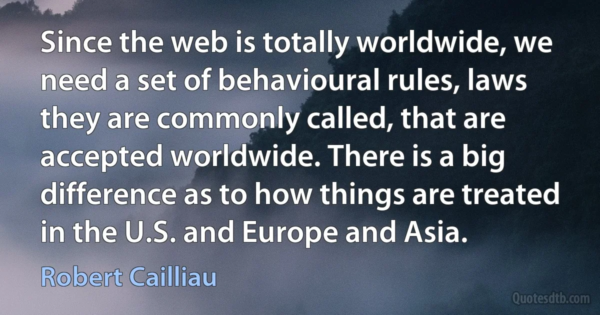 Since the web is totally worldwide, we need a set of behavioural rules, laws they are commonly called, that are accepted worldwide. There is a big difference as to how things are treated in the U.S. and Europe and Asia. (Robert Cailliau)