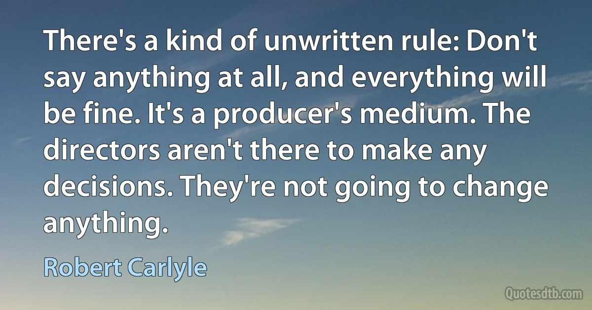 There's a kind of unwritten rule: Don't say anything at all, and everything will be fine. It's a producer's medium. The directors aren't there to make any decisions. They're not going to change anything. (Robert Carlyle)