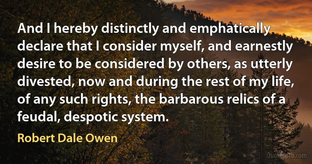 And I hereby distinctly and emphatically declare that I consider myself, and earnestly desire to be considered by others, as utterly divested, now and during the rest of my life, of any such rights, the barbarous relics of a feudal, despotic system. (Robert Dale Owen)