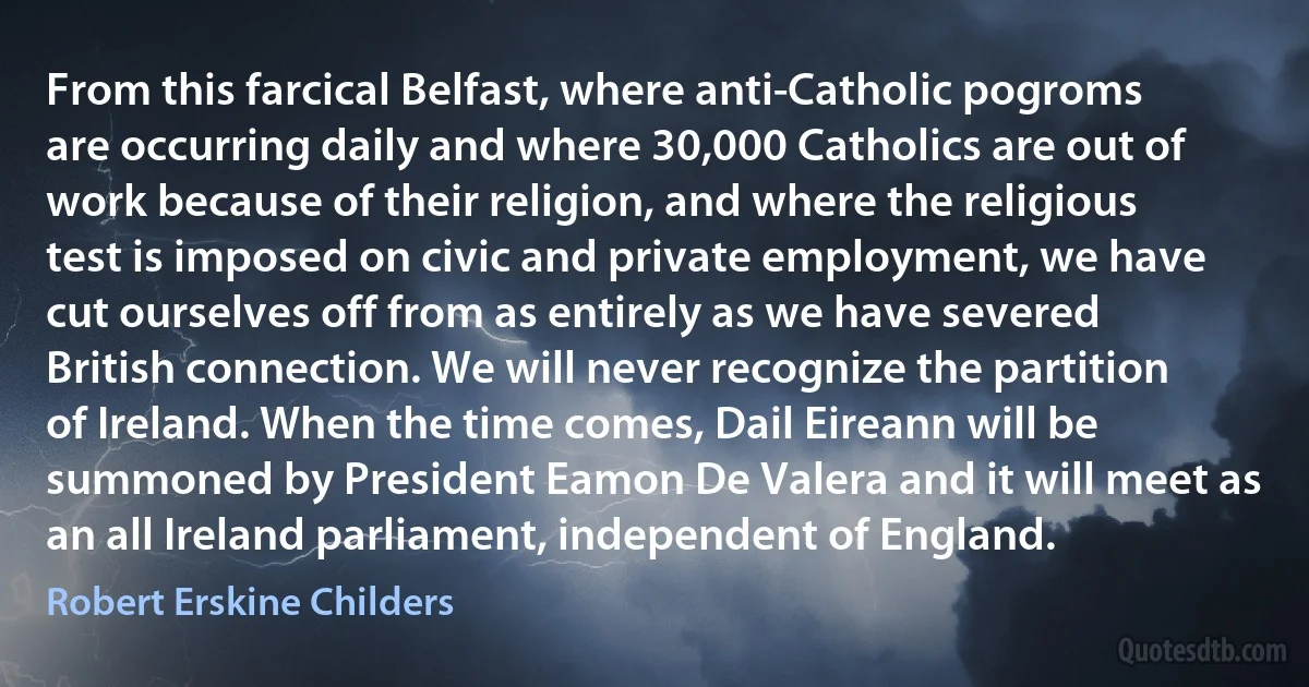 From this farcical Belfast, where anti-Catholic pogroms are occurring daily and where 30,000 Catholics are out of work because of their religion, and where the religious test is imposed on civic and private employment, we have cut ourselves off from as entirely as we have severed British connection. We will never recognize the partition of Ireland. When the time comes, Dail Eireann will be summoned by President Eamon De Valera and it will meet as an all Ireland parliament, independent of England. (Robert Erskine Childers)