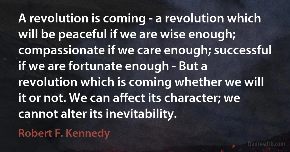 A revolution is coming - a revolution which will be peaceful if we are wise enough; compassionate if we care enough; successful if we are fortunate enough - But a revolution which is coming whether we will it or not. We can affect its character; we cannot alter its inevitability. (Robert F. Kennedy)