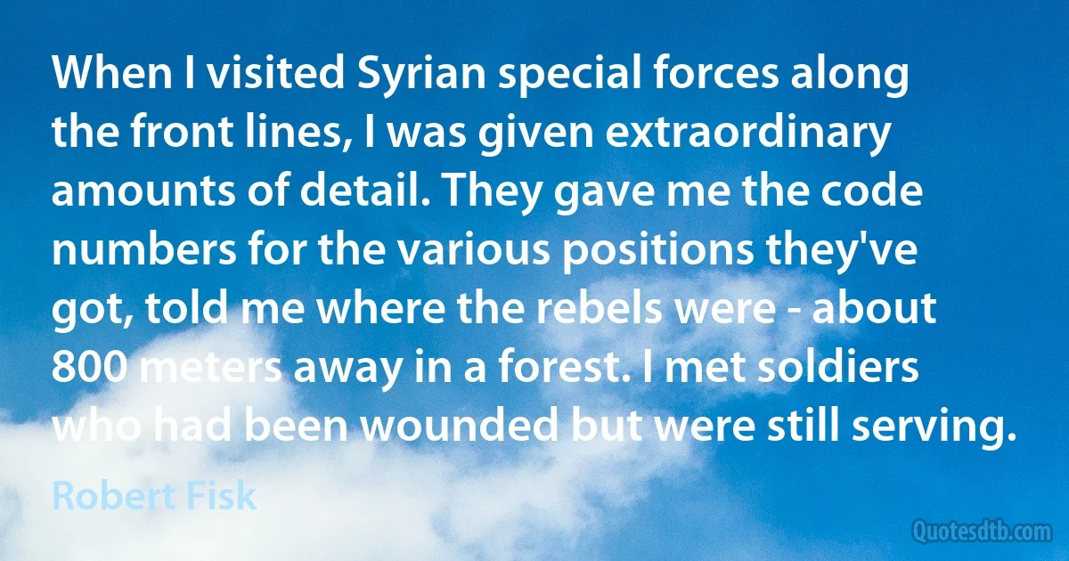 When I visited Syrian special forces along the front lines, I was given extraordinary amounts of detail. They gave me the code numbers for the various positions they've got, told me where the rebels were - about 800 meters away in a forest. I met soldiers who had been wounded but were still serving. (Robert Fisk)