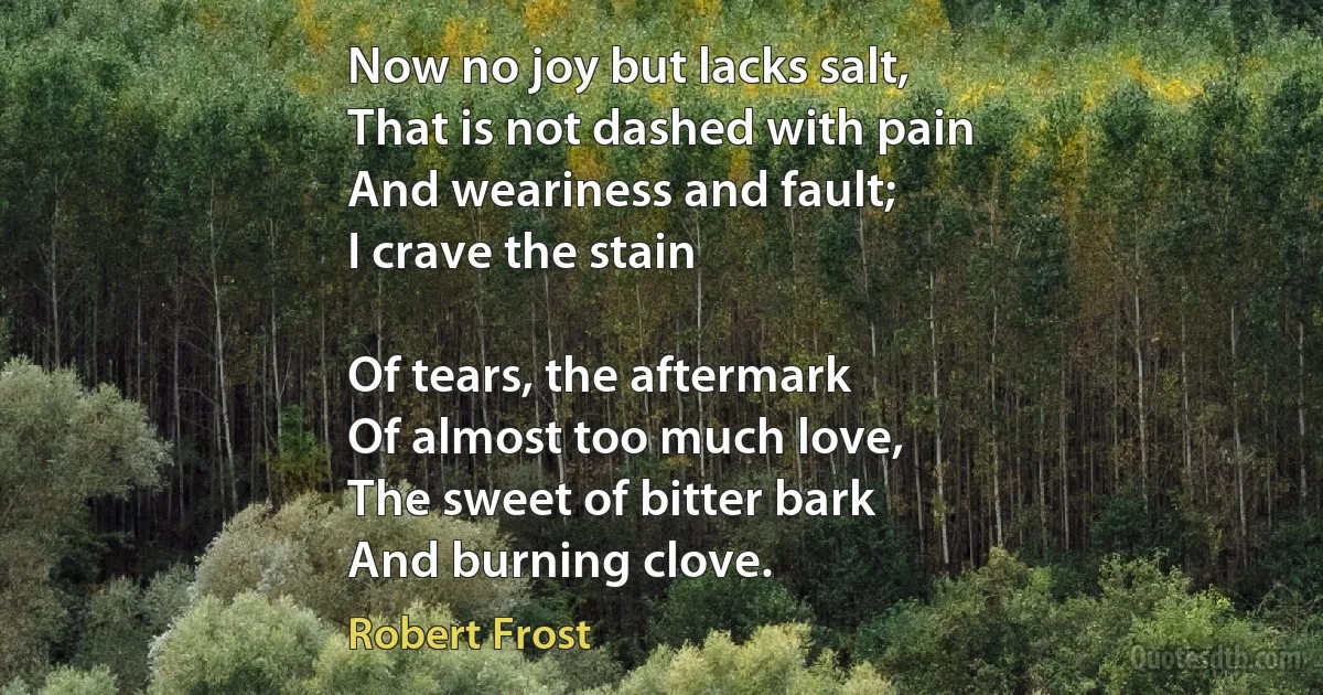 Now no joy but lacks salt,
That is not dashed with pain
And weariness and fault;
I crave the stain

Of tears, the aftermark
Of almost too much love,
The sweet of bitter bark
And burning clove. (Robert Frost)