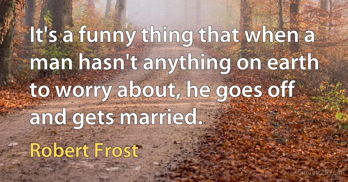 It's a funny thing that when a man hasn't anything on earth to worry about, he goes off and gets married. (Robert Frost)