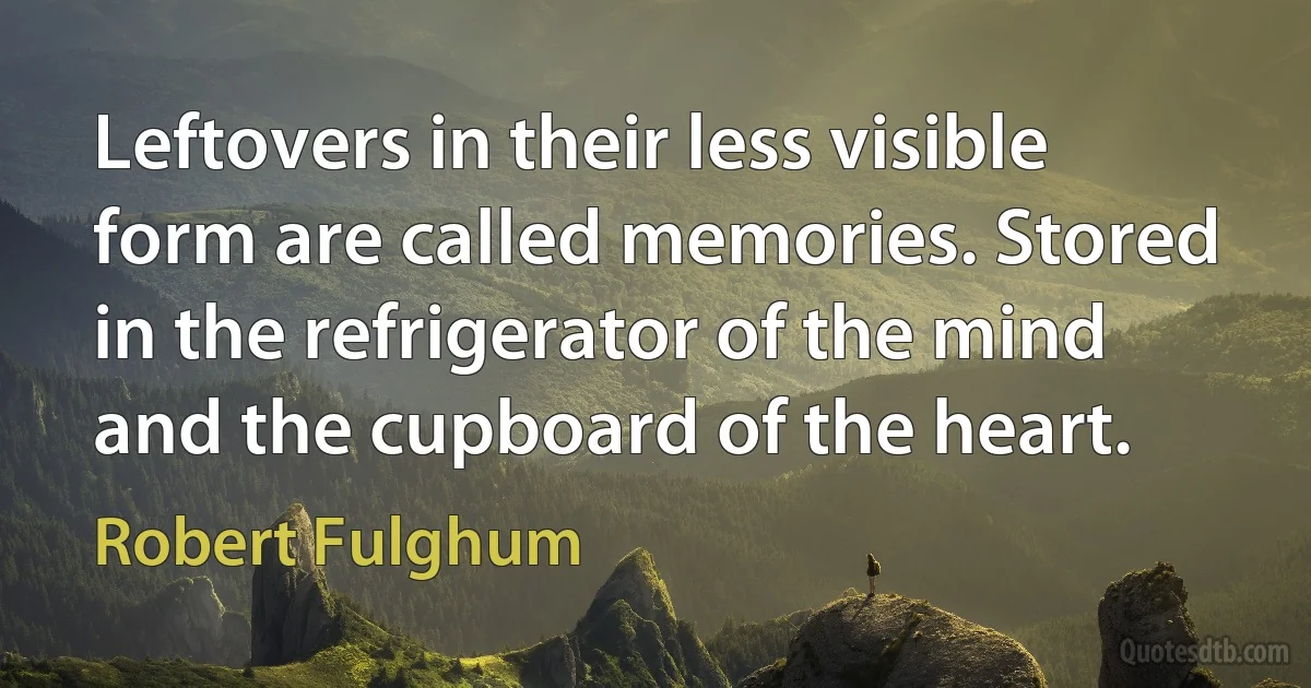 Leftovers in their less visible form are called memories. Stored in the refrigerator of the mind and the cupboard of the heart. (Robert Fulghum)