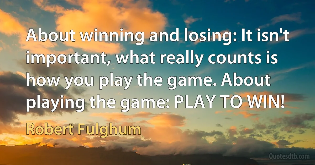 About winning and losing: It isn't important, what really counts is how you play the game. About playing the game: PLAY TO WIN! (Robert Fulghum)