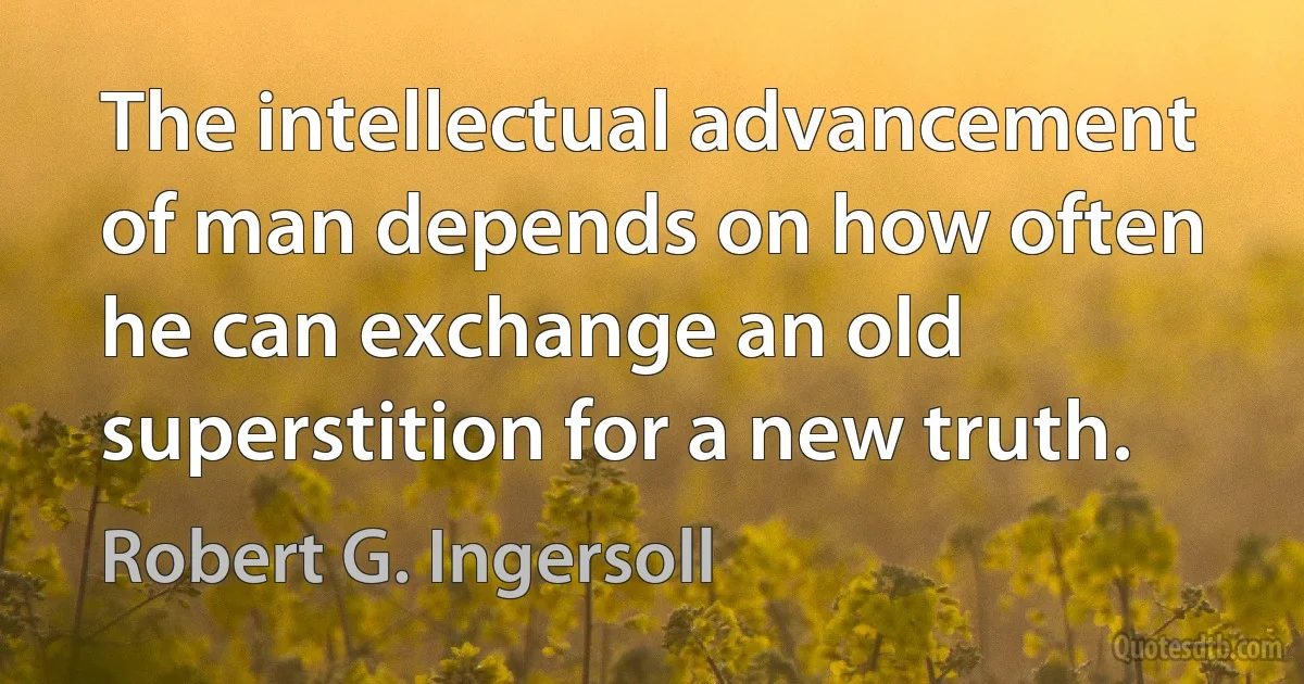 The intellectual advancement of man depends on how often he can exchange an old superstition for a new truth. (Robert G. Ingersoll)