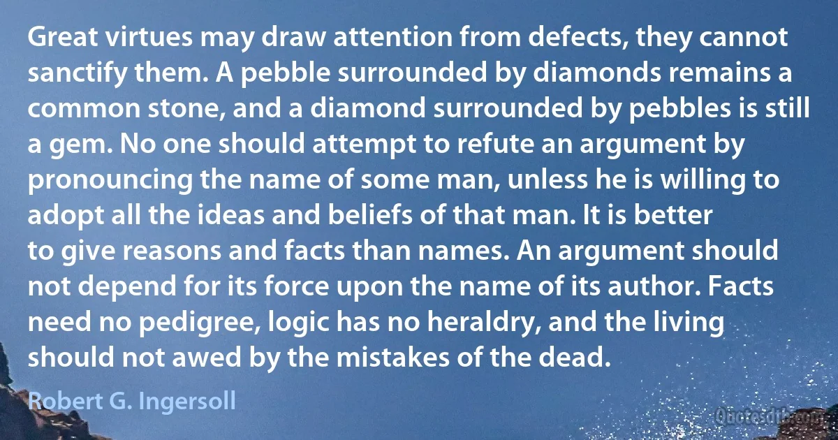 Great virtues may draw attention from defects, they cannot sanctify them. A pebble surrounded by diamonds remains a common stone, and a diamond surrounded by pebbles is still a gem. No one should attempt to refute an argument by pronouncing the name of some man, unless he is willing to adopt all the ideas and beliefs of that man. It is better to give reasons and facts than names. An argument should not depend for its force upon the name of its author. Facts need no pedigree, logic has no heraldry, and the living should not awed by the mistakes of the dead. (Robert G. Ingersoll)