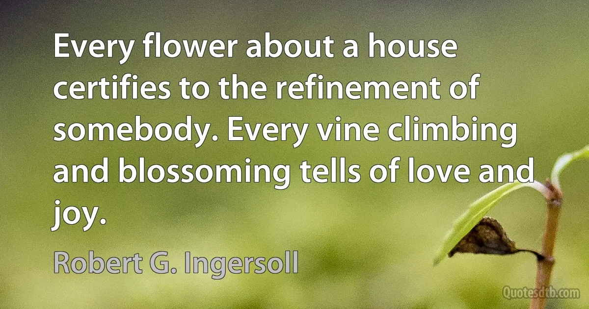 Every flower about a house certifies to the refinement of somebody. Every vine climbing and blossoming tells of love and joy. (Robert G. Ingersoll)