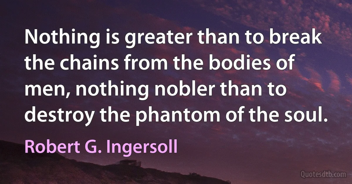 Nothing is greater than to break the chains from the bodies of men, nothing nobler than to destroy the phantom of the soul. (Robert G. Ingersoll)