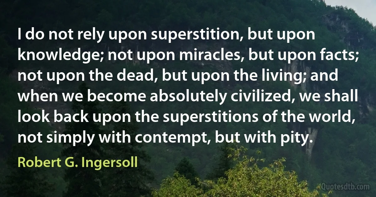 I do not rely upon superstition, but upon knowledge; not upon miracles, but upon facts; not upon the dead, but upon the living; and when we become absolutely civilized, we shall look back upon the superstitions of the world, not simply with contempt, but with pity. (Robert G. Ingersoll)