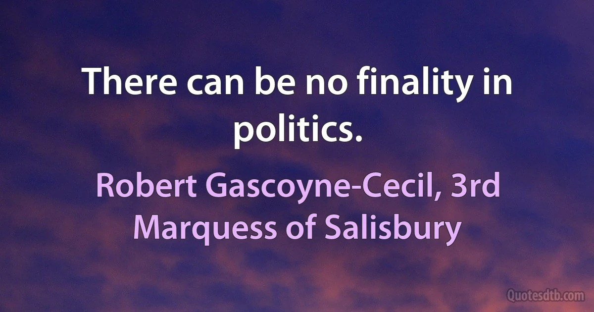 There can be no finality in politics. (Robert Gascoyne-Cecil, 3rd Marquess of Salisbury)