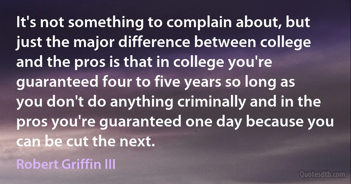 It's not something to complain about, but just the major difference between college and the pros is that in college you're guaranteed four to five years so long as you don't do anything criminally and in the pros you're guaranteed one day because you can be cut the next. (Robert Griffin III)