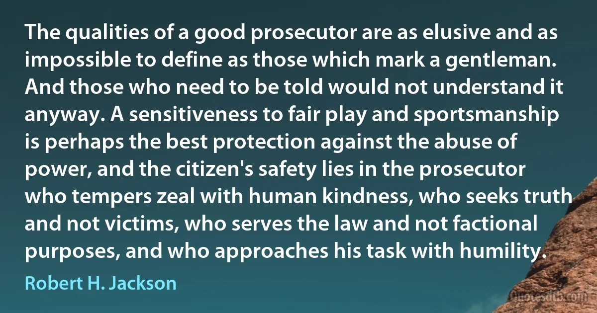 The qualities of a good prosecutor are as elusive and as impossible to define as those which mark a gentleman. And those who need to be told would not understand it anyway. A sensitiveness to fair play and sportsmanship is perhaps the best protection against the abuse of power, and the citizen's safety lies in the prosecutor who tempers zeal with human kindness, who seeks truth and not victims, who serves the law and not factional purposes, and who approaches his task with humility. (Robert H. Jackson)