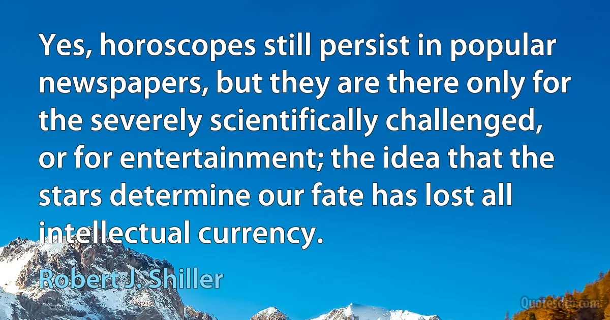 Yes, horoscopes still persist in popular newspapers, but they are there only for the severely scientifically challenged, or for entertainment; the idea that the stars determine our fate has lost all intellectual currency. (Robert J. Shiller)