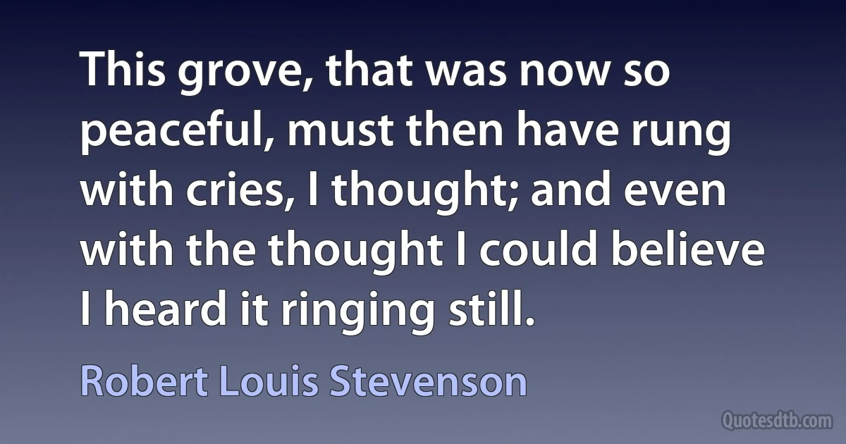 This grove, that was now so peaceful, must then have rung with cries, I thought; and even with the thought I could believe I heard it ringing still. (Robert Louis Stevenson)