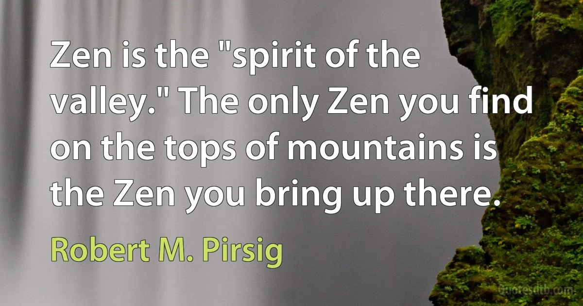 Zen is the "spirit of the valley." The only Zen you find on the tops of mountains is the Zen you bring up there. (Robert M. Pirsig)