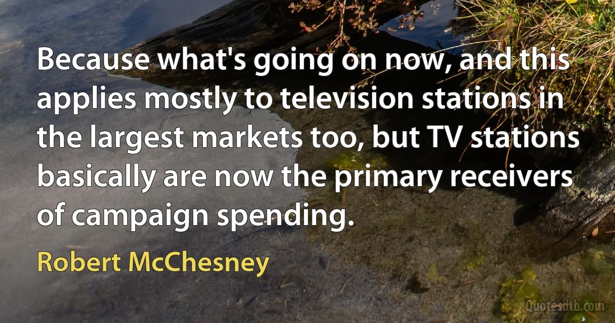 Because what's going on now, and this applies mostly to television stations in the largest markets too, but TV stations basically are now the primary receivers of campaign spending. (Robert McChesney)