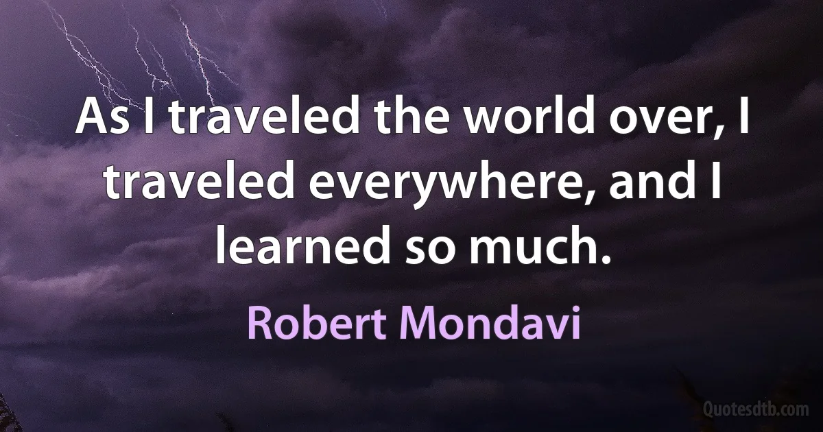 As I traveled the world over, I traveled everywhere, and I learned so much. (Robert Mondavi)