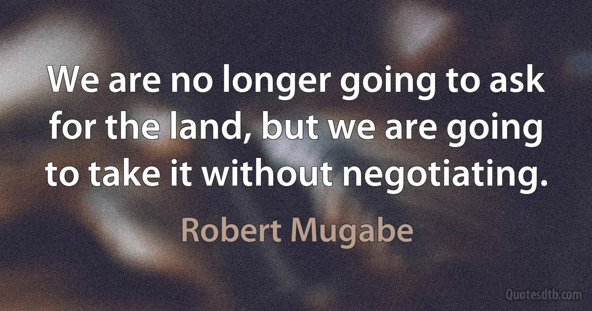 We are no longer going to ask for the land, but we are going to take it without negotiating. (Robert Mugabe)